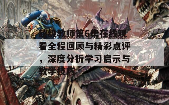 超级教师第6集在线观看全程回顾与精彩点评，深度分析学习启示与教学技巧