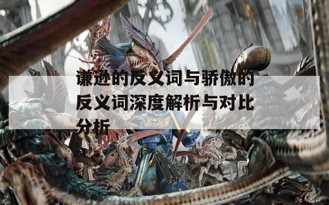 谦逊的反义词与骄傲的反义词深度解析与对比分析