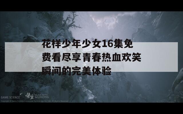 花样少年少女16集免费看尽享青春热血欢笑瞬间的完美体验  第1张