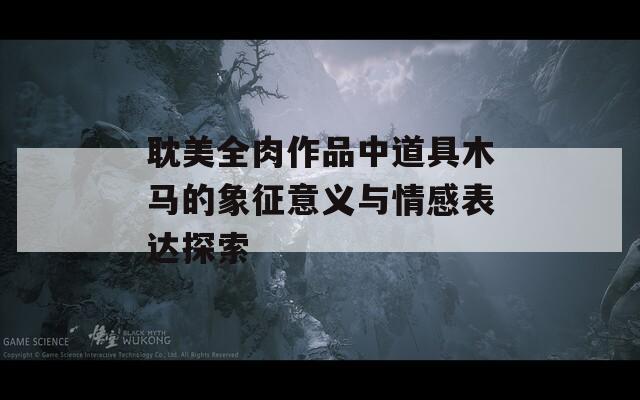 耽美全肉作品中道具木马的象征意义与情感表达探索  第1张