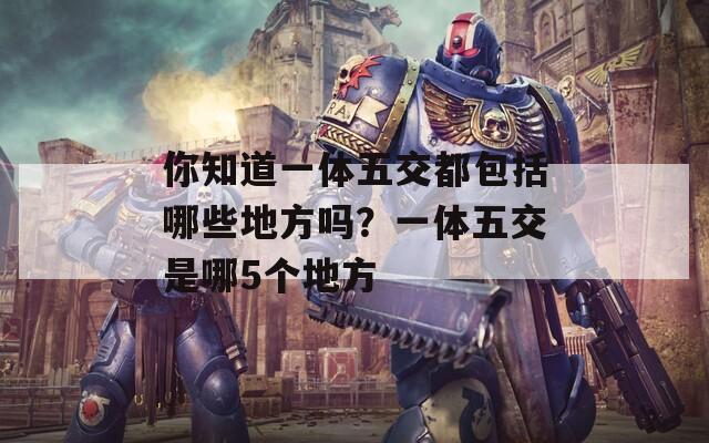 你知道一体五交都包括哪些地方吗？一体五交是哪5个地方  第1张