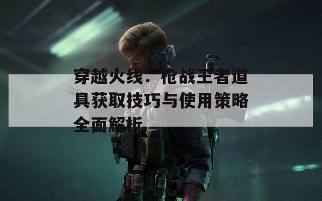 穿越火线：枪战王者道具获取技巧与使用策略全面解析