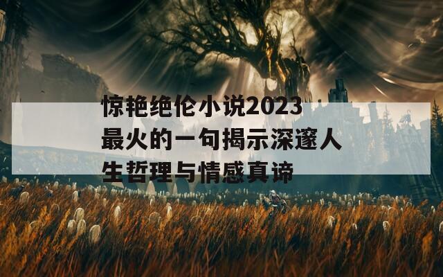 惊艳绝伦小说2023最火的一句揭示深邃人生哲理与情感真谛