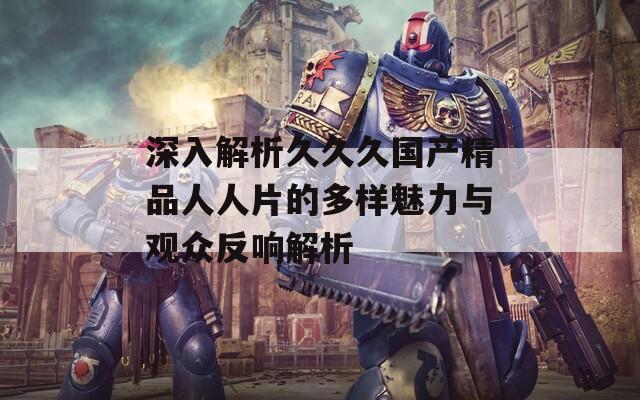 深入解析久久久国产精品人人片的多样魅力与观众反响解析  第1张