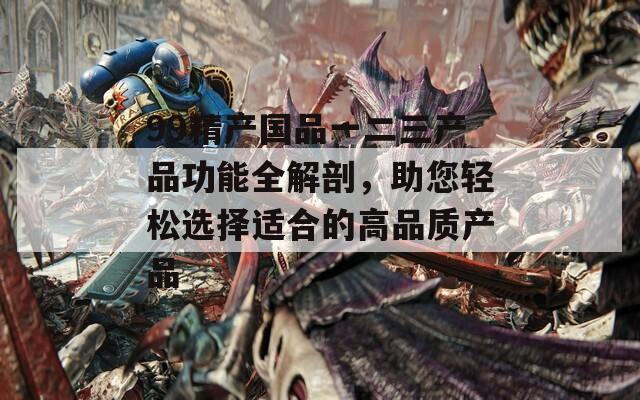 99精产国品一二三产品功能全解剖，助您轻松选择适合的高品质产品  第1张