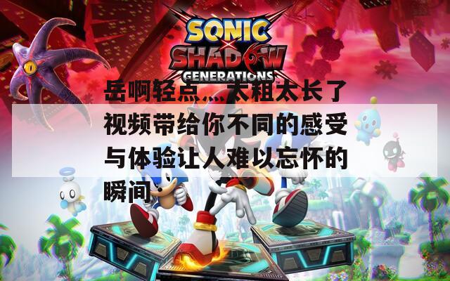 岳啊轻点灬太粗太长了视频带给你不同的感受与体验让人难以忘怀的瞬间