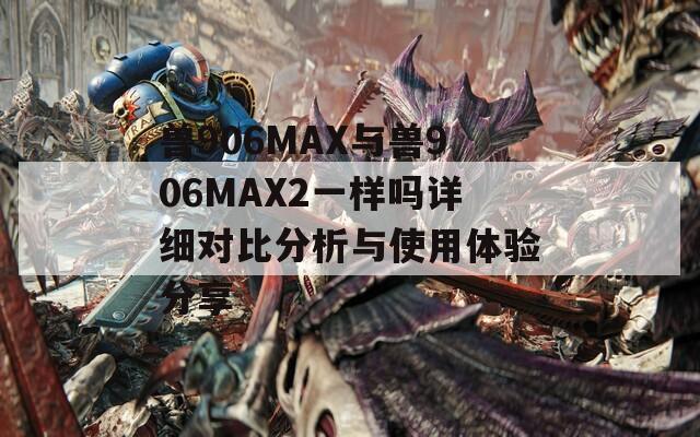兽906MAX与兽906MAX2一样吗详细对比分析与使用体验分享  第1张