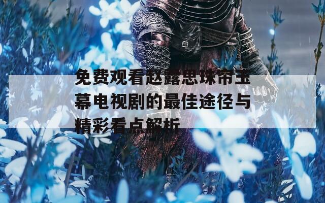 免费观看赵露思珠帘玉幕电视剧的最佳途径与精彩看点解析  第1张