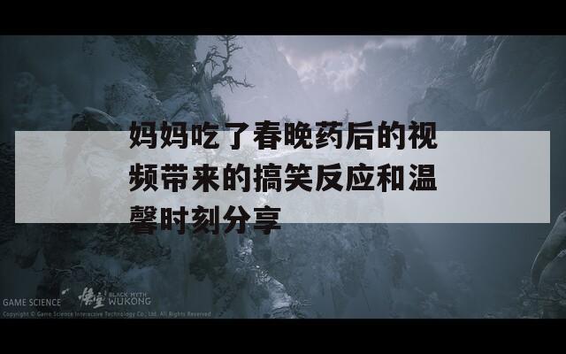 妈妈吃了春晚药后的视频带来的搞笑反应和温馨时刻分享  第1张
