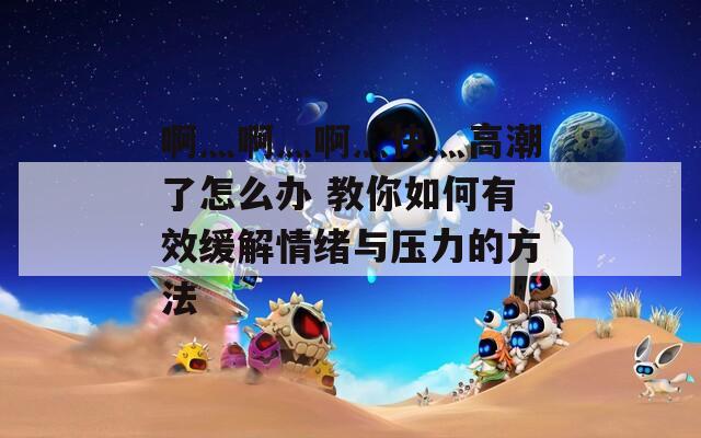 啊灬啊灬啊灬快灬高潮了怎么办 教你如何有效缓解情绪与压力的方法  第1张