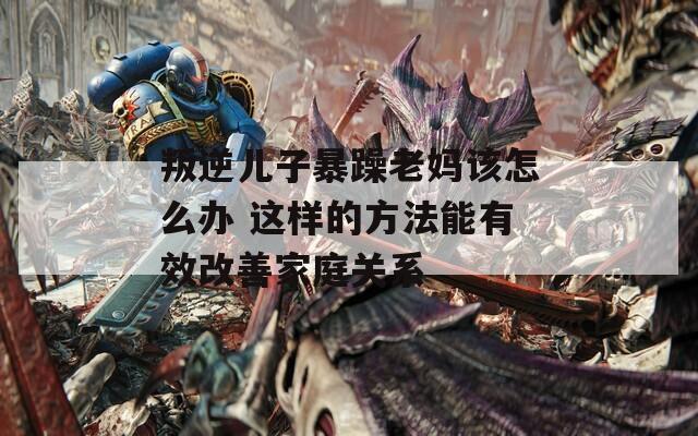 叛逆儿子暴躁老妈该怎么办 这样的方法能有效改善家庭关系  第1张