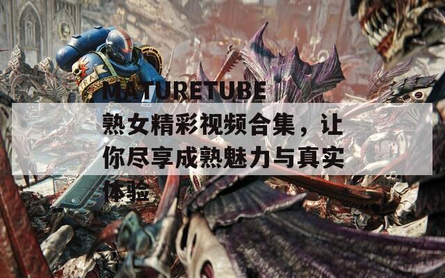 MATURETUBE熟女精彩视频合集，让你尽享成熟魅力与真实体验  第1张