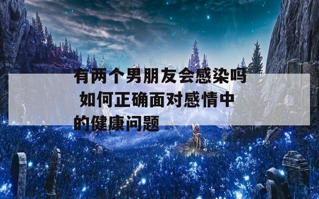有两个男朋友会感染吗 如何正确面对感情中的健康问题  第1张