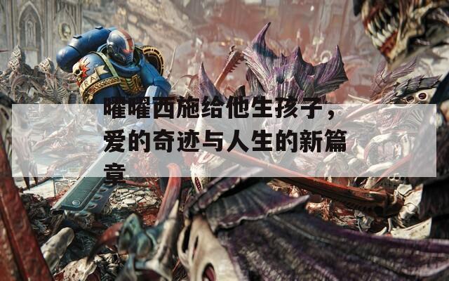 曜曜西施给他生孩子，爱的奇迹与人生的新篇章  第1张
