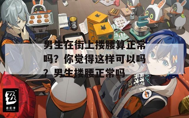 男生在街上搂腰算正常吗？你觉得这样可以吗？男生搂腰正常吗