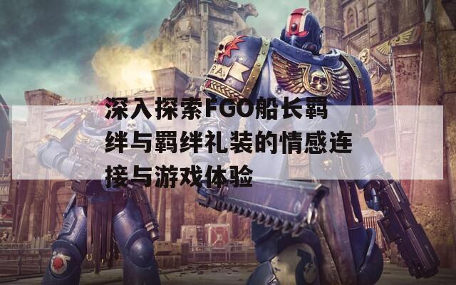 深入探索FGO船长羁绊与羁绊礼装的情感连接与游戏体验