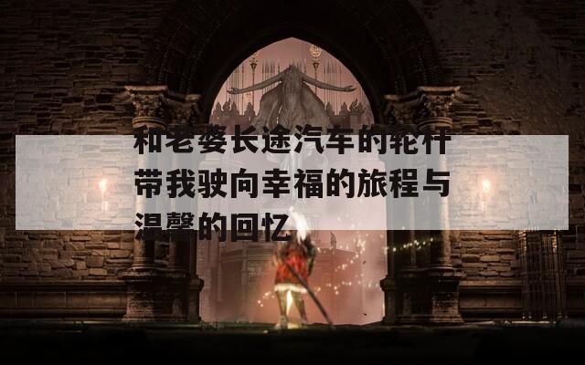 和老婆长途汽车的轮杆带我驶向幸福的旅程与温馨的回忆