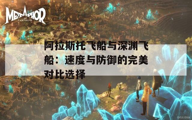 阿拉斯托飞船与深渊飞船：速度与防御的完美对比选择  第1张