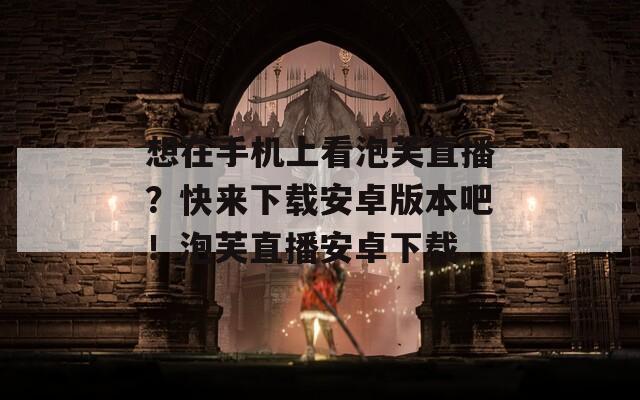 想在手机上看泡芙直播？快来下载安卓版本吧！泡芙直播安卓下载  第1张