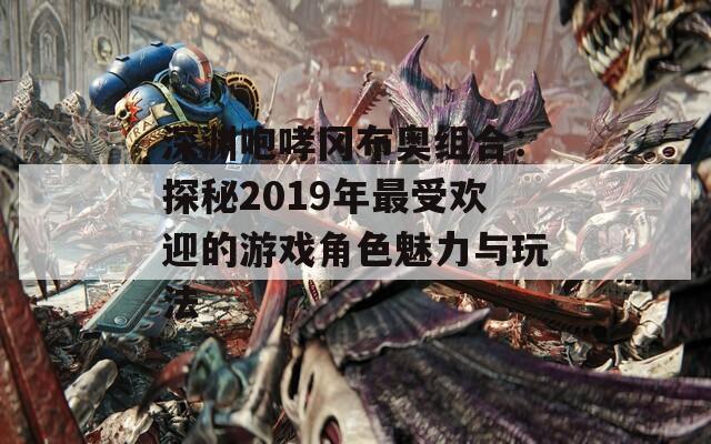深渊咆哮冈布奥组合：探秘2019年最受欢迎的游戏角色魅力与玩法  第1张