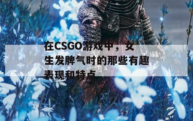 在CSGO游戏中，女生发脾气时的那些有趣表现和特点