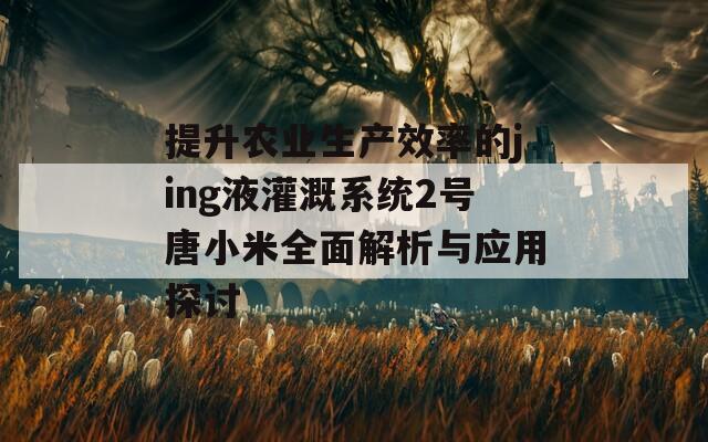 提升农业生产效率的jing液灌溉系统2号唐小米全面解析与应用探讨