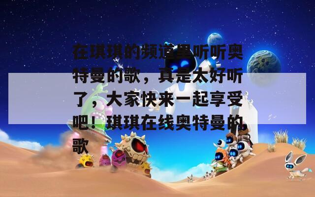 在琪琪的频道里听听奥特曼的歌，真是太好听了，大家快来一起享受吧！琪琪在线奥特曼的歌  第1张