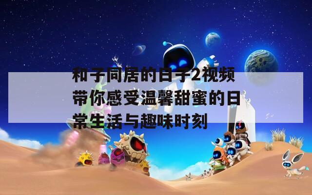 和子同居的日子2视频带你感受温馨甜蜜的日常生活与趣味时刻  第1张