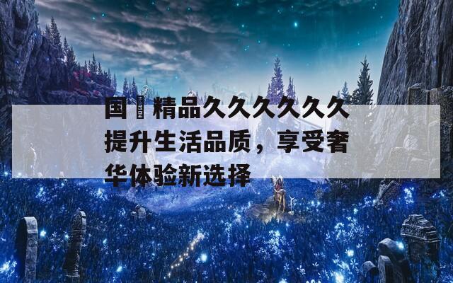 国産精品久久久久久久提升生活品质，享受奢华体验新选择  第1张