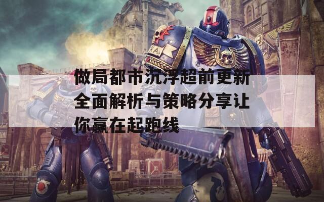 做局都市沉浮超前更新全面解析与策略分享让你赢在起跑线