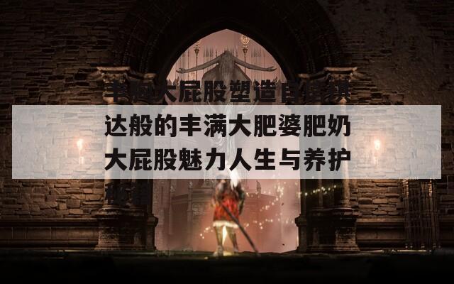丰胸大屁股塑造自信琪达般的丰满大肥婆肥奶大屁股魅力人生与养护秘籍