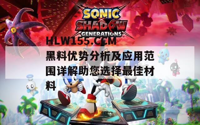 HLW155.CCM黑料优势分析及应用范围详解助您选择最佳材料