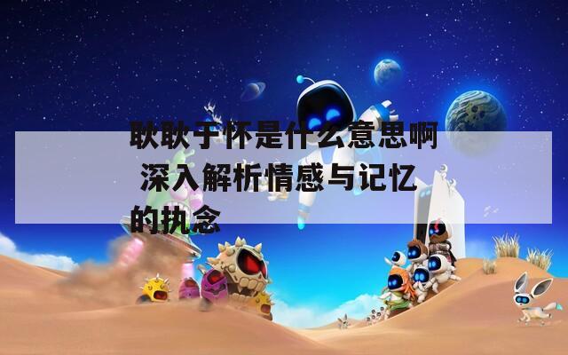 耿耿于怀是什么意思啊 深入解析情感与记忆的执念  第1张