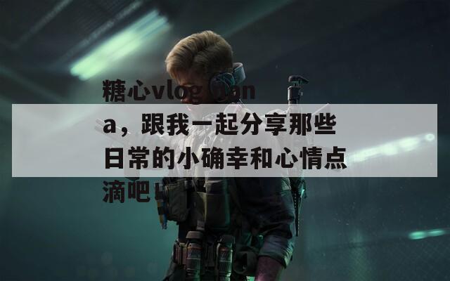 糖心vlog nana，跟我一起分享那些日常的小确幸和心情点滴吧！  第1张