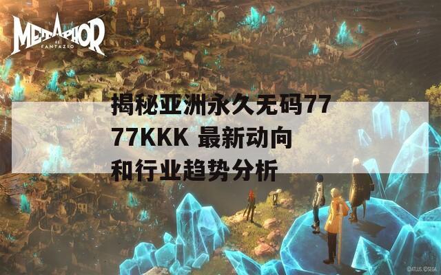 揭秘亚洲永久无码7777KKK 最新动向和行业趋势分析  第1张