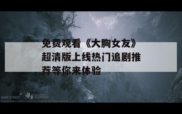 免费观看《大胸女友》超清版上线热门追剧推荐等你来体验  第1张