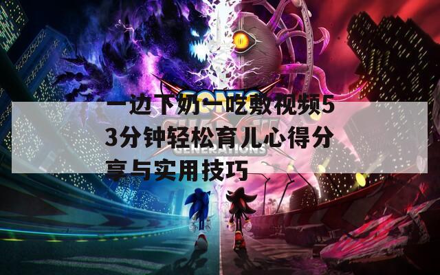 一边下奶一吃敷视频53分钟轻松育儿心得分享与实用技巧  第1张