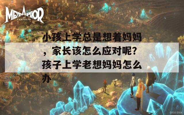 小孩上学总是想着妈妈，家长该怎么应对呢？孩子上学老想妈妈怎么办  第1张