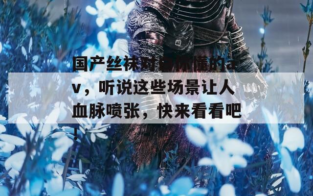 国产丝袜对白你懂的av，听说这些场景让人血脉喷张，快来看看吧！  第1张
