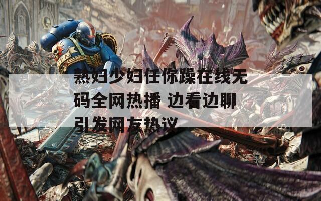 熟妇少妇任你躁在线无码全网热播 边看边聊引发网友热议  第1张