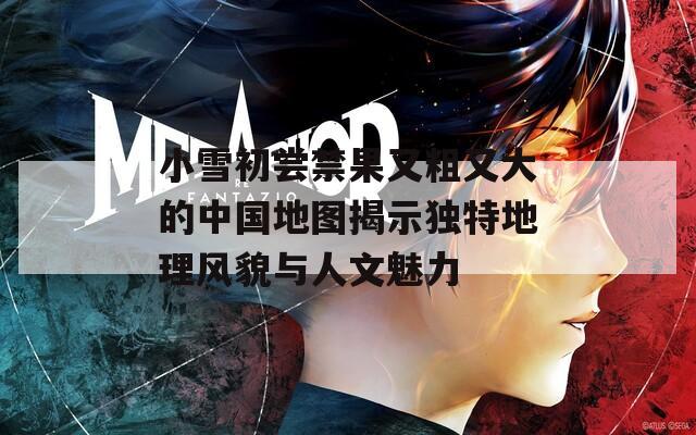 小雪初尝禁果又粗又大的中国地图揭示独特地理风貌与人文魅力  第1张