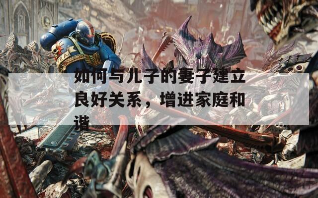如何与儿子的妻子建立良好关系，增进家庭和谐  第1张