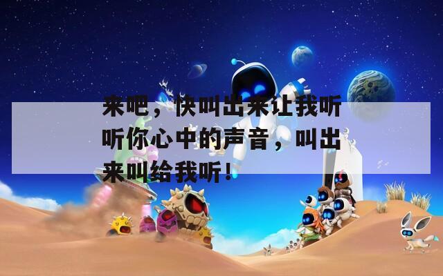 来吧，快叫出来让我听听你心中的声音，叫出来叫给我听！
