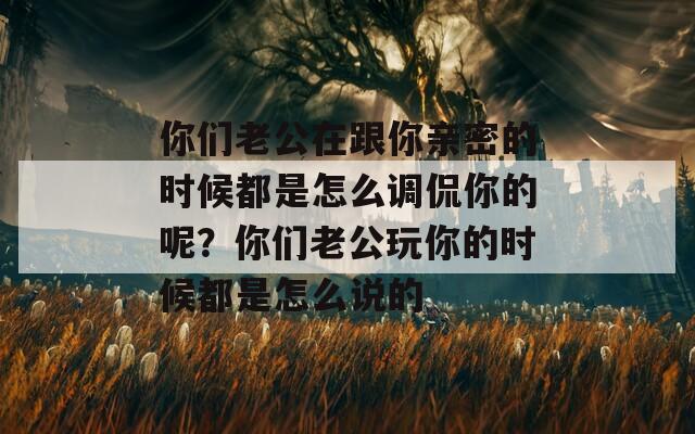 你们老公在跟你亲密的时候都是怎么调侃你的呢？你们老公玩你的时候都是怎么说的  第1张