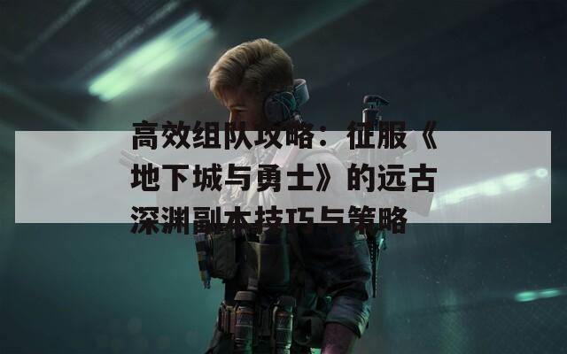 高效组队攻略：征服《地下城与勇士》的远古深渊副本技巧与策略  第1张