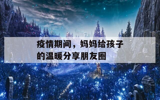 疫情期间，妈妈给孩子的温暖分享朋友圈  第1张