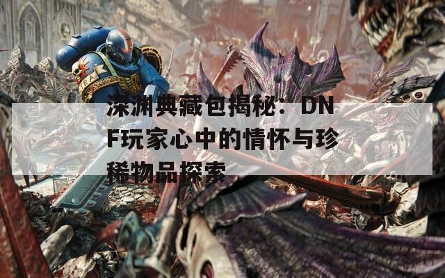 深渊典藏包揭秘：DNF玩家心中的情怀与珍稀物品探索  第1张