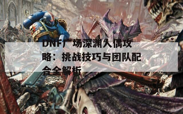 DNF广场深渊人偶攻略：挑战技巧与团队配合全解析