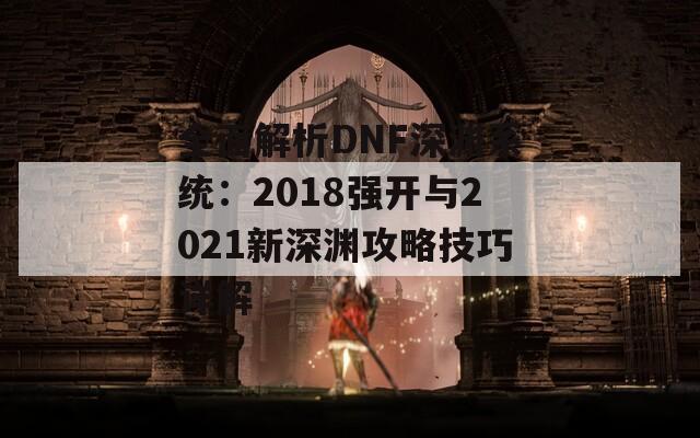全面解析DNF深渊系统：2018强开与2021新深渊攻略技巧详解  第1张