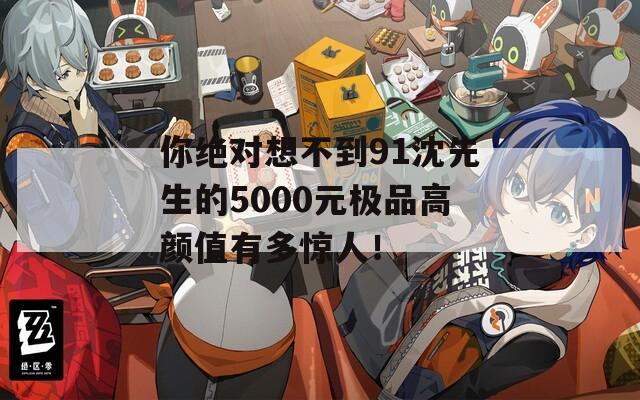 你绝对想不到91沈先生的5000元极品高颜值有多惊人！  第1张